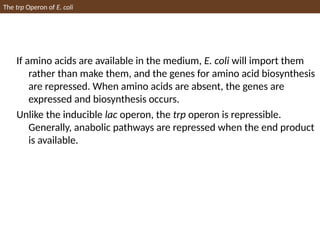 If amino acids are available in the medium, E. coli will import them
rather than make them, and the genes for amino acid biosynthesis
are repressed. When amino acids are absent, the genes are
expressed and biosynthesis occurs.
Unlike the inducible lac operon, the trp operon is repressible.
Generally, anabolic pathways are repressed when the end product
is available.
The trp Operon of E. coli
 