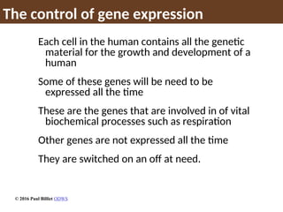 The control of gene expression
Each cell in the human contains all the genetic
material for the growth and development of a
human
Some of these genes will be need to be
expressed all the time
These are the genes that are involved in of vital
biochemical processes such as respiration
Other genes are not expressed all the time
They are switched on an off at need.
© 2016 Paul Billiet ODWS
 