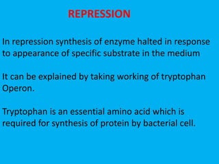 REPRESSION
In repression synthesis of enzyme halted in response
to appearance of specific substrate in the medium
It can be explained by taking working of tryptophan
Operon.
Tryptophan is an essential amino acid which is
required for synthesis of protein by bacterial cell.
 