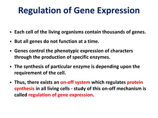Regulation of Gene Expression
• Each cell of the living organisms contain thousands of genes.
• But all genes do not function at a time.
• Genes control the phenotypic expression of characters
through the production of specific enzymes.
• The synthesis of particular enzyme is depending upon the
requirement of the cell.
• Thus, there exists an on-off system which regulates protein
synthesis in all living cells - study of this on-off mechanism is
called regulation of gene expression.
 