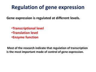 Regulation of gene expression
Gene expression is regulated at different levels.
•Transcriptional level
•Translation level
•Enzyme function
Most of the research indicate that regulation of transcription
is the most important mode of control of gene expression.
 