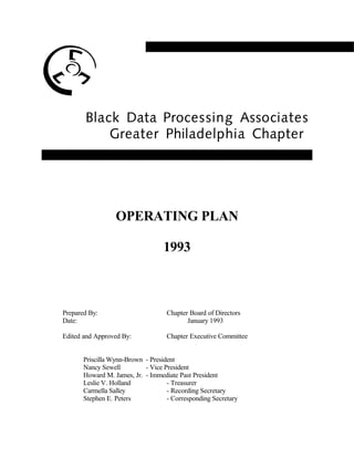 Black Data Processing Associates
Greater Philadelphia Chapter
OPERATING PLAN
1993
Prepared By: Chapter Board of Directors
Date: January 1993
Edited and Approved By: Chapter Executive Committee
Priscilla Wynn-Brown - President
Nancy Sewell - Vice President
Howard M. James, Jr. - Immediate Past President
Leslie V. Holland - Treasurer
Carmella Salley - Recording Secretary
Stephen E. Peters - Corresponding Secretary
 