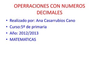 OPERRACIONES CON NUMEROS
              DECIMALES
•   Realizado por: Ana Casarrubios Cano
•   Curso:5º de primaria
•   Año: 2012/2013
•   MATEMATICAS
 