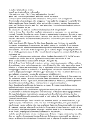 A melhor ferramenta são os cães.
Mas ele queria a tecnologia, e não os cães.
-Sim, tudo bem, mas... Cães? Como você pode dizer dos cães?
-Olha, estes cães são surpreendentes. Procuram feridos, não mortos.
Mas essas feridas estão vivendo entre um monte de outras pessoas vivas o que procura.
-Como os cães sabem distinguir entre uma pessoa viva e saudável e uma pessoa viva e ferida? Eles
cheiram a diferença. Como é que eles sabem ignorar todos os mortos e manter o foco em meio a
tanto caos? Nenhuma máquina pode fazer isso. Além disso, eles continuam andando, mesmo com
queimadas ou feridas nos pés.
-Eu sei que eles são incríveis. Mas tentar obter alguma oi-tech em ação Pode?
Voltei ao Ground Zero e disse-lhes para busca e salvamento se ele pudesse ver a sua tecnologia
avançada "em ação". Para dar-me o gosto, tiraram as suas caixas de ferramentas e demonstrou para a
câmera. Tomo mais robôs, pequena câmera e sensores, bem como localizadores GPS, escadas mão
enrolar e cabe em uma mochila e se um farol automático socorrista está preso e deve ser resgatado
por seus colegas.
E cães naturalmente. Dei-lhe uma fita feita alguns dias atrás, onde ele viu um cão que tinha
atravessado uma montanha de escombros e não poderia retornar por resultados de queimaduras.
Para resgatá-lo, eles improvisaram um sistema de polias e transportaram pelo ar dentro de uma
maca de metal. Havia cerca de dez excepcionais que o cachorro chegara em segurança nos braços
de seu zelador, que nunca parou de falar e consolo durante a viagem. Seu nome era Sandy. Blum foi
como desta vez.
- Obrigado, me disse enquanto passávamos minhas fitas Beta formato digital SP da NBC em seus
caminhões por satélite. Vou incluir algumas das coisas que me contou sobre os cães.
-Bom. Eles realmente são o mais oi-tech do lugar, - Assegurei-lhe.
 O World Trade Center foi formada pelas torres gêmeas e outros cinco pequenos edifícios em torno
da grande praça com o globo gigante em seu centro. Ele também tinha vários níveis subterrâneos. O
primeiro foi ocupado por um shopping Center, o segundo foi utilizado para a entrega de bens, para
o shopping para edifícios de escritórios, e os dois seguintes funcionavam como estacionamentos.
Os níveis de passado foram para subterrânea, pelo menos dois dos trens e os últimos de todas as foi
reservada para a reparação e serviço. Eu tenho mesmo este último nível.
Desde que eu tinha acesso livre a todos os lados poderia ter descido sozinho, e de fato, uma vez eu
fiz. Mas não foi sensata. Os restos dos edifícios foram derramamento devido à violência do colapso,
da instabilidade do solo e alguns casos, a intensidade da limpeza. Além disso, durante os primeiros
dias no Ground Zero tinha perdido a bateria da faixa de luz para minha câmera.
Agora depende da luz ambiente e das lanternas na busca e de resgate, o que diminuiu muito a
qualidade da imagem águas subterrâneas.
National Geographic quis continuar uma equipe de busca e resgate para um dia inteiro de trabalho
no Ground Zero. Lembrei-me de algumas horas antes que o chefe de uma dessas equipes tinha me
dito naquela tarde cairia para um imenso espaço que havia descoberto recentemente. Eu disse o
produtor National Geographic estava interessado se você pudesse dar sobre esse material descida.
Entusiasticamente aceito.
À noite fui ao cinema para filmar o material que me tinham pedido. Foi uma noite chuvosa, o que
significava que o porão seria uma sauna, seria mais perto do aço fundido, com água filtrada se
transforma em vapor e nenhuma brisa para se refrescar. Da mesma forma, nos armados com camisas
de espessura, capacetes, máscaras de oxigênio, joelheiras e coto veleiras, lanternas e bastões de luz
de emergência para ajudar equipes de resgate para localizar outros se eles se tornarem presos depois
de um colapso. O perigo de deslizamentos de terra ainda era constante.
Eu tenho gravado o momento em que o chefe da equipe de busca e resgate com a qual ele foi, então,
disse aos membros de sua equipe ficar de alerta para deslizamentos em potencial, que irá ativar o
alarme, se deixou preso sob nenhuma circunstância, tirar as máscaras de oxigênio ou capacetes e
 