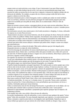 sempre tentar ser muito próximo a um colega. O que é interessante é que para filmar aquele
momento, eu não tinha nenhum tipo de aviso e teve que ser necessariamente para longe, para
encaixá-los todos na mesma foto eu tive que tirar o capacete e máscara de oxigênio, porque não me
deixavam de trabalhar. Na verdade, eu quase não me colocava, porque senão não havia como
segurar a câmera no nível dos olhos.
Descemos lentamente para a cratera fumegante, tendo o cuidado para andar em metal molhado.
Uma vez em baixo, entramos em uma abertura passagem foi relativamente pequeno para uma
espécie de escondido por uma pilha de metal, dutos de ar condicionado e fibra de vidro de
isolamento.
Depois de arrastar a poucos metros, a passagem aberta em uma vasta caverna subterrânea. Dois ou
talvez três dos seis pisos subterrâneos do World Trade Center desabaram, os pisos e varandas presos
no subsolo.
Nós deslizamos cerca de cinco metros para o nível onde encontrava o shopping. A cinzas, sufocando
tão espessa no ar como flocos de neve.
 Inspecionamos um pouco com nossas lanternas, esta ali um quiosque de doces, barraca de venda de
jornais e tinha um joalheiro Tiffany foram saqueados. Encontramos uma escada ao lado do elevador
e decidimos investigar a área de estacionamento e de descarga de mercadoria um andar abaixo.
A porta para as escadas estava trancada e o chefe não queria forçá-lo. Lá avia vários blocos de
concreto que paira sobre nossas cabeças e temíamos que podia soltar, romper e causar um colapso
que enterraram-nos.
Decidiu ir para baixo a coluna do elevador. Mais tarde soubemos que por trás daquela porta
bloqueada estavam os corpos de vários bombeiros.
O nível de descarga de mercadorias foi menos danificada do que as compras. Alguns carros estavam
praticamente ilesos. Outros não: a van branca tinha sido quase nivelado com o chão sob o peso de
um setor teto. O chefe da equipe de busca e resgate veio com sua lanterna, olhou braço e puxou uma
clavícula e algumas costelas ainda ligado.
Em seguida, ele retornou com cuidado para seu lugar de descanso na van.
Um de seus subordinados disse sombria mente o seu spray de laranja em uma coluna e escreveu um
sinal informando outras equipes que não há pesquisa era um corpo. Eu parei de filmar.
 Não poderia pegar esse material para National Geographic, ou a ninguém.
O grafite laranja desempenhou um papel importante. Ele explicou para as outras equipes que a área
já havia sido revisto de modo a não perder tempo duplicar o esforço. O sinal era uma cruz, onde
cada uma das quatro caixas serviu para registrar o número de equipamentos foram, quantos corpos
tinham encontrado, e assim por diante. Durante minha pesquisa eu prestava atenção ao ideográfico e
a estes sinais. Eles ajudaram-me saber se você encontrar algo, e fora de um corpo ou um tribunal se
a notificar alguém ou se eu poderia ficar tranquilo porque os outros tinham sido antes de mim. O
nível da rua foi primeiro ser revistos e, em seguida, seguiu a níveis mais baixos.
Desci para o porão do World Trade Center várias vezes, documentando da investigação no qual a luz
ou lanternas permitidas. Às vezes eu vi a laranja cruzes. Às vezes não. Nesses casos, a primeira
marca do aerossol fez. Coisas subterrâneas às vezes perturbadoras que encontramos em trevas e
sombras, iluminadas apenas por nossas lanternas.
Todos os rastreávamos mais de fora da laranja fluorescente: os gravadores de voo de dados e de voz
da cabine para controlar todas as aeronaves levam mais conhecidos como “caixas pretas”.
Dispositivos especialmente concebidos e preparados para suportar qualquer tipo de impacto e de
temperatura extrema.
Uma manhã, bem cedo, meu celular vibrou da mesa de cabeceira.
Eu acordei imediatamente, cheio de adrenalina, e com a certeza de que qualquer das quatro "caixas
pretas" tinha sido encontrado. Era uma chamada importante, que esperava, e eu estava pronto para
filmar a remoção e expertise para todas as investigações mais aprofundada. Supunha-se que as
caixas tinham que aparecer por que motores de avião tinham resistido ao choque e fogo, como o
 