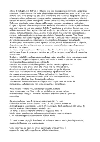 intensa de radiação, sem destruir os edifícios. Esta foi a minha primeira impressão: a experiência
caminhar e contemplar uma vida vazia, privada cidade, com seus edifícios ainda em pé. Nesta parte
de Nova York, tive a sensação de ser o único sobrevivente uma civilização desapareceu. Edifícios,
coberta com vidros quebrados ou poeira se erguiam escuramento vazios e desabitados. O ar foi
rarefeito por Fumaça, cinzas e uma poeira fina que cobria tudo como um cobertor e é pintado cinza.
De longe a máquina foi ouvida: sirenes, jackhammers, guindastes, geradores de eletricidade.
O vapor da água que saia das mangueiras dos bombeiros misturado com cinzas e a poeira caia nas
ruas, impregnava-os com uma barragem de lodo. A medida que se aproximou de mim cada vez, o
ruído tornou-se mais forte. Agora podia ouvir os cães do exército latindo, a os sargentos e a homens
gritando mutuamente acima o ruído. A janela de uma grande loja comercial, branqueada por as
cinzas e o lodo e registrado com as impressões digitais, Carregando a ameaça: "Que Deus e
Presidente Bush nos deem a vingança". E também vem, “Osama, se vem do Armagedón”. E quando
dei volta na esquina da Loja o vi com meus próprios olhos: Armageddon tinha chegado.
A destruição foi muito mais do que eu esperava. Enorme, surreal. Nem as reuniões de urgência,
descrições ou gráficos e diagramas que me mostraram antes me haviam preparado para uma
devastação tão massiva.
 As poucas imagens que tinham sido vistas na televisão a mostrava muito pequena do que em
realidade era. Restos de propagação pareciam por quilômetros, como uma Cadeia de montanhas
aterrorizante.
Bombeiros embebidos molhavam as montanhas de metais retorcidos, vidro e concreto com suas
mangueiras de alta pressão: apenas o jato de água tocava os metais se convertia em vapor.
Enormes vigas de aço, cada uma das centenas de
toneladas, encontrando-se torcido e quebrado em cima da outra, depois de cair
violentamente de uma grande altura e ter levado com ele outros edifícios,
destruindo tudo com o qual entrou em contato durante sua queda. Algumas
destas vigas se aviam cravado no asfalto como lanças e permaneciam em pé,
alto e poderoso como as cruzes do Gólgota. Além disso, fora das células
edifícios destruídos, as colunas de fumaça preta, cinza e amarelo misturado com
vapor branco subindo de fogos de queimação em baixo.
Eu continuei a filmar como se estivesse hipnotizado. A água vinha em rajadas de
mangueiras do fechar janelas e bem acima dos edifícios circundantes.

Podia provar a poeira na boca, sentir ranger os dentes. Embora
foram no outono de New York, o calor e a umidade eram intensos. A lente
da minha câmera começou a manchar a mistura de pó fino, de vapor e a garoa das
mangueiras.

Decidi caminhar ao redor do perímetro para me orientar. Foi como
caminhadas ao redor da cratera de um vulcão. De cada ponto de observação, a
destruição parecia ser ainda mais horrível. Os prédios perto das torres haviam sido partido de
maneira pavorosa e haviam enegrecidas pelo fogo.
Em partes, as paredes exteriores tinham sido rasgadas e podia ver
interior outros pareciam estar inclinada, como se fossem a entrar em colapso.
O que mais me impressionou no começo eram os papéis.

Era como se todos os papéis de cada escritório tinha escapou da destruição milagrosamente,
suavemente flutuando pelo ar, como penas.

Como se as vigas de metal que apoiou a construção havia derretido, o
concreto foi pulverizado em pó fino, os edifícios circundantes
 