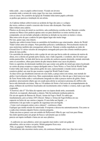 tinha caído ...mas os papéis sobreviveram. Viciado em árvores
acumular onde o arrasto do vento, jogar lixo nas ruas, misturados
com as cinzas. No cemitério da Igreja da Trindade tinha tantos papéis cobrindo
as pedras que parecia a instalação de um artista.

As Cadeiras tinham sobreviveram ao acidente de fogo dos jatos e o colapso
das torres, embora o metal e concreto não tivesse sido alcançado. Para todos
lados tinham uma cadeira.
Plástico ou de mesa de metal ou escritório, sala conferências cozinha ou bar. Durante a minha
semana no Marco Zero poderia apenas uma vez para identificar os restos mortais de um
computador, era um teclado achatada e derreteu-se deitado na rua entre os metais e cinzas.
Mas estou certo de que a cadeira foi para algum lugar não muito longe
Por isso, quase sujo, mas intacto.
Aqueles que sobreviveram foram os caminhões de bombeiros que estacionados abaixo do World
Trade Center antes do colapso. Nem patrulhas policiais e ambulâncias. Provavelmente muitos de
seus motoristas também não conseguiram sobreviver. Durante a minha expedição ao redor do
Ground Zero Vi vários veículos de emergência esmagada pelo peso das colunas metálicas para a
altura do meu joelho.
Um caminhão de entrega havia sido o golpe de um raio que havia caído de centenas de metros de
altura, teve a direita em grande parte intacta, mas o lado esquerdo, o condutor, não foi maior que
minha panturrilha. Ao lado dele havia um carrinho de cachorro-quente destruído, metade enterrada
entre os escombros, olhou para dentro do pão intacta dentro seus sacos de plástico.
Entre os caprichos de destruição também teve que contar com globo de metal que estava localizado
no centro da praça ocupava o espaço desligado entre a Torre Norte e a Torre Sul do World Trade
Center tinha sido intacto. Que pintou globo de ouro, representando o mundo como a arena de
comércio global, um sinal de que resumiu o papel do World Trade Center.
As duas torres que desabaram estavam em seus lados, a praça estava em ruínas, mas metade do
globo é incrivelmente sobreviveu. Mais surpreendente ainda foi o fato de que o farol estava no topo
da Torre Norte tinha caído e verticalmente integrado no chão a poucos metros do globo. Outro
paradoxo: precisamente objeto que era usado para alertar as aeronaves presença do edifício não
havia sido destruído em transe. Mas os 110 andares do Norte e Sul torres de acompanhamento da
praça, milhares de escritórios localizados até recentemente entre o balão e a marca, tudo o que tinha
evaporado.
“É horrível, não é?” Ele falou de repente uma voz áspera desde atrás, assustando.
-Horrível, eu respondi, abaixando a câmera. Não há realmente nenhuma palavra.
Ele era um agente do Bureau de Álcool, Armas de Fogo e Snuff. Eu sabia que
imediatamente, pois as letras ATF (Álcool, Tabaco e Armas de Fogo) brilhou em seu
capacete no bolso de sua camisa e jaqueta. O cara tinha um bigode ... o
sentimento é de que todos os agentes de segurança tem um bigode.
- Como você conseguiu entrar com a câmera? - continuou a falar.
Expliquei que minha missão foi autorizada. O resposta e deixou-me automaticamente. Era como se
a cada cinco minutos alguém fizera a mesma pergunta.
-Toda esta área se parece com um estúdio de Hollywood. Olha lá, que você tem para filmar.
Seu dedo apontou para um grupo de busca e salvamento que eu tenho
parecia um tapete molhado e lama em um saco plástico.

 A cadáveres no saco plástico, notei um segundo mais tarde e senti um golpe de
adrenalina, calor no rosto e no peito. Minha garganta ficou seca.
-Não, eu gaguejei. Nenhum corpo filmado.
-Normalmente não encontrar muita carne, ele continuou falando sobre isso. Que teve sorte.
 
