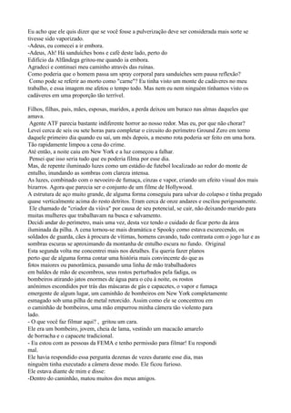 Eu acho que ele quis dizer que se você fosse a pulverização deve ser considerada mais sorte se
tivesse sido vaporizado.
-Adeus, eu comecei a ir embora.
-Adeus, Ah! Há sanduíches bons e café deste lado, perto do
Edifício da Alfândega gritou-me quando ia embora.
Agradeci e continuei meu caminho através das ruínas.
Como poderia que o homem passa um spray corporal para sanduíches sem pausa reflexão?
 Como pode se referir ao morto como "carne"? Eu tinha visto um monte de cadáveres no meu
trabalho, e essa imagem me afetou o tempo todo. Mas nem eu nem ninguém tínhamos visto os
cadáveres em uma proporção tão terrível.

Filhos, filhas, pais, mães, esposas, maridos, a perda deixou um buraco nas almas daqueles que
amava.
 Agente ATF parecia bastante indiferente horror ao nosso redor. Mas eu, por que não chorar?
Levei cerca de seis ou sete horas para completar o circuito do perímetro Ground Zero em torno
daquele primeiro dia quando eu saí, um mês depois, a mesmo rota poderia ser feito em uma hora.
Tão rapidamente limpou a cena do crime.
Até então, a noite caiu em New York e a luz começou a falhar.
 Pensei que isso seria tudo que eu poderia filma por esse dia.
Mas, de repente iluminado luzes como um estádio de futebol localizado ao redor do monte de
entulho, inundando as sombras com clareza intensa.
As luzes, combinado com o nevoeiro de fumaça, cinzas e vapor, criando um efeito visual dos mais
bizarros. Agora que parecia ser o conjunto de um filme de Hollywood.
A estrutura de aço muito grande, de alguma forma conseguiu para salvar do colapso e tinha pregado
quase verticalmente acima do resto detritos. Eram cerca de onze andares e oscilou perigosamente.
 Ele chamado de "criador da viúva" por causa de seu potencial, se cair, não deixando marido para
muitas mulheres que trabalhavam na busca e salvamento.
Decidi andar do perímetro, mais uma vez, desta vez tendo o cuidado de ficar perto da área
iluminada da pilha. A cena tornou-se mais dramática e Spooky como estava escurecendo, os
soldados de guarda, cães à procura de vítimas, homens cavando, tudo contrasta com o jogo luz e as
sombras escuras se aproximando da montanha de entulho escura no fundo. Original
Esta segunda volta me concentrei mais nos detalhes. Eu queria fazer planos
perto que de alguma forma contar uma história mais convincente do que as
fotos maiores ou panorâmica, passando uma linha de mão trabalhadores
em baldes de mão de escombros, seus rostos perturbados pela fadiga, os
bombeiros atirando jatos enormes de água para o céu à noite, os rostos
anônimos escondidos por trás das máscaras de gás e capacetes, o vapor e fumaça
emergente de algum lugar, um caminhão de bombeiros em New York completamente
esmagado sob uma pilha de metal retorcido. Assim como ele se concentrou em
o caminhão de bombeiros, uma mão empurrou minha câmera tão violento para
lado.
- O que você faz filmar aqui? , gritou um cara.
Ele era um bombeiro, jovem, cheia de lama, vestindo um macacão amarelo
de borracha e o capacete tradicional.
- Eu estou com as pessoas da FEMA e tenho permissão para filmar! Eu respondi
mal.
Ele havia respondido essa pergunta dezenas de vezes durante esse dia, mas
ninguém tinha executado a câmera desse modo. Ele ficou furioso.
Ele estava diante de mim e disse:
-Dentro do caminhão, matou muitos dos meus amigos.
 