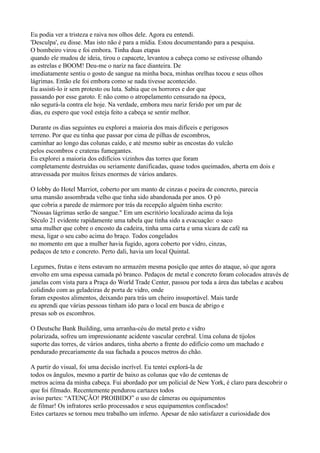 Eu podia ver a tristeza e raiva nos olhos dele. Agora eu entendi.
'Desculpa', eu disse. Mas isto não é para a mídia. Estou documentando para a pesquisa.
O bombeiro virou e foi embora. Tinha duas etapas
quando ele mudou de ideia, tirou o capacete, levantou a cabeça como se estivesse olhando
as estrelas e BOOM! Deu-me o nariz na face dianteira. De
imediatamente sentiu o gosto de sangue na minha boca, minhas orelhas tocou e seus olhos
lágrimas. Então ele foi embora como se nada tivesse acontecido.
Eu assisti-lo ir sem protesto ou luta. Sabia que os horrores e dor que
passando por esse garoto. E não como o atropelamento censurado na época,
não segurá-la contra ele hoje. Na verdade, embora meu nariz ferido por um par de
dias, eu espero que você esteja feito a cabeça se sentir melhor.

Durante os dias seguintes eu explorei a maioria dos mais difíceis e perigosos
terreno. Por que eu tinha que passar por cima de pilhas de escombros,
caminhar ao longo das colunas caído, e até mesmo subir as encostas do vulcão
pelos escombros e crateras fumegantes.
Eu explorei a maioria dos edifícios vizinhos das torres que foram
completamente destruídas ou seriamente danificadas, quase todos queimados, aberta em dois e
atravessada por muitos feixes enormes de vários andares.

O lobby do Hotel Marriot, coberto por um manto de cinzas e poeira de concreto, parecia
uma mansão assombrada velho que tinha sido abandonada por anos. O pó
que cobria a parede de mármore por trás da recepção alguém tinha escrito:
"Nossas lágrimas serão de sangue." Em um escritório localizado acima da loja
Século 21 evidente rapidamente uma tabela que tinha sido a evacuação: o saco
uma mulher que cobre o encosto da cadeira, tinha uma carta e uma xícara de café na
mesa, ligar o seu cabo acima do braço. Todos congelados
no momento em que a mulher havia fugido, agora coberto por vidro, cinzas,
pedaços de teto e concreto. Perto dali, havia um local Quintal.

Legumes, frutas e itens estavam no armazém mesma posição que antes do ataque, só que agora
envolto em uma espessa camada pó branco. Pedaços de metal e concreto foram colocados através de
janelas com vista para a Praça do World Trade Center, passou por toda a área das tabelas e acabou
colidindo com as geladeiras de porta de vidro, onde
foram expostos alimentos, deixando para trás um cheiro insuportável. Mais tarde
eu aprendi que várias pessoas tinham ido para o local em busca de abrigo e
presas sob os escombros.

O Deutsche Bank Building, uma arranha-céu do metal preto e vidro
polarizada, sofreu um impressionante acidente vascular cerebral. Uma coluna de tijolos
suporte das torres, de vários andares, tinha aberto a frente do edifício como um machado e
pendurado precariamente da sua fachada a poucos metros do chão.

A partir do visual, foi uma decisão incrível. Eu tentei explorá-la de
todos os ângulos, mesmo a partir de baixo as colunas que vão de centenas de
metros acima da minha cabeça. Fui abordado por um policial de New York, é claro para descobrir o
que foi filmado. Recentemente pendurou cartazes todos
aviso partes: “ATENÇÃO! PROIBIDO” o uso de câmeras ou equipamentos
de filmar! Os infratores serão processados e seus equipamentos confiscados!
Estes cartazes se tornou meu trabalho um inferno. Apesar de não satisfazer a curiosidade dos
 
