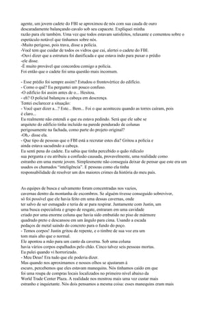 agente, um jovem cadete do FBI se aproximou de nós com sua cauda de ouro
descaradamente balançando cavalo sob seu capacete. Expliquei minha
razão para ele também. Uma vez que todos estavam satisfeitos, relaxante e comentou sobre o
espetáculo notável que tínhamos sobre nós.
-Muito perigoso, pois trava, disse a polícia.
-Você tem que cuidar de todos os vidros que cai, alertei o cadete do FBI.
-Ouvi dizer que a estrutura foi danificada e que estava indo para puxar o prédio
-ele disse.
-É muito provável que concordou comigo a polícia.
Foi então que o cadete foi uma questão mais incomum.

- Esse prédio foi sempre assim? Estudou o frontovértice do edifício.
- Como o quê? Eu perguntei um pouco confuso.
-O edifício foi assim antes de o... Hesitou.
- eh? O policial balançou a cabeça em descrença.
Tentei esclarecer a situação:
- Você quer dizer a...? Este... Bem... Foi o que aconteceu quando as torres caíram, pois
é claro...
Eu realmente não entendi o que eu estava pedindo. Será que ele sabe se
arquiteto do edifício tinha incluído na parede pendurado de colunas
perigosamente na fachada, como parte do projeto original?
-Oh,- disse ela.
- Que tipo de pessoas que o FBI está a recrutar estes dia? Gritou a polícia e
ainda estava sacudindo a cabeça.
Eu senti pena do cadete. Eu sabia que tinha percebido o quão ridículo
sua pergunta e eu atribuiu a confusão causada, provavelmente, uma realidade como
estranho em uma mente jovem. Simplesmente não conseguia deixar de pensar que este era um
usados os chamados “inteligência”. E pessoas como ela tinha
responsabilidade de resolver um dos maiores crimes da história do meu país.


As equipes de busca e salvamento foram concentradas nos vazios,
cavernas dentro da montanha de escombros. Se alguém tivesse conseguido sobreviver,
só foi possível que ele havia feito em uma dessas cavernas, onde
ter salvo de ser esmagado e teria de ar para respirar. Juntamente com Justin, um
uma busca especialista e grupo de resgate, entraram em uma cavidade
criado por uma enorme coluna que havia sido embutido no piso de mármore
quadrado preto e descansou em um ângulo para cima. Usando a escada
pedaços de metal saindo do concreto para o fundo do poço.
- Temos corpos! Justin gritou de repente, e o timbre de sua voz era um
tom mais alto que o normal.
Ele apontou a mão para um canto da caverna. Sob uma coluna
havia vários corpos espalhados pelo chão. Cinco talvez seis pessoas mortas.
Eu pulei quando vi horrorizado.
- Meu Deus! Era tudo que ele poderia dizer.
Mas quando nos aproximamos e nossos olhos se ajustaram à
escuro, percebemos que eles estavam manequins. Nós tínhamos caído em que
foi uma roupa de compras locais localizados no primeiro nível abaixo da
World Trade Center Plaza. A realidade nos mostrou mais uma vez custar mais
estranho e inquietante. Nós dois pensamos a mesma coisa: esses manequins eram mais
 