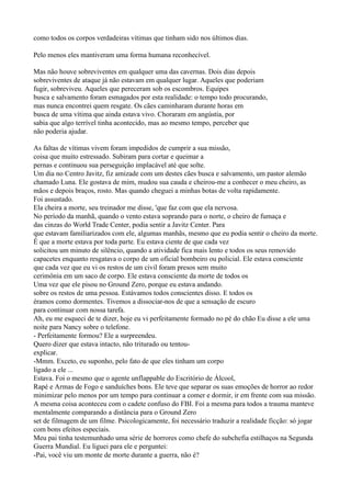 como todos os corpos verdadeiras vítimas que tinham sido nos últimos dias.

Pelo menos eles mantiveram uma forma humana reconhecível.

Mas não houve sobreviventes em qualquer uma das cavernas. Dois dias depois
sobreviventes de ataque já não estavam em qualquer lugar. Aqueles que poderiam
fugir, sobreviveu. Aqueles que pereceram sob os escombros. Equipes
busca e salvamento foram esmagados por esta realidade: o tempo todo procurando,
mas nunca encontrei quem resgate. Os cães caminharam durante horas em
busca de uma vítima que ainda estava vivo. Choraram em angústia, por
sabia que algo terrível tinha acontecido, mas ao mesmo tempo, perceber que
não poderia ajudar.

As faltas de vítimas vivem foram impedidos de cumprir a sua missão,
coisa que muito estressado. Subiram para cortar e queimar a
pernas e continuou sua perseguição implacável até que solte.
Um dia no Centro Javitz, fiz amizade com um destes cães busca e salvamento, um pastor alemão
chamado Luna. Ele gostava de mim, mudou sua cauda e cheirou-me a conhecer o meu cheiro, as
mãos e depois braços, rosto. Mas quando cheguei a minhas botas de volta rapidamente.
Foi assustado.
Ela cheira a morte, seu treinador me disse, 'que faz com que ela nervosa.
No período da manhã, quando o vento estava soprando para o norte, o cheiro de fumaça e
das cinzas do World Trade Center, podia sentir a Javitz Center. Para
que estavam familiarizados com ele, algumas manhãs, mesmo que eu podia sentir o cheiro da morte.
É que a morte estava por toda parte. Eu estava ciente de que cada vez
solicitou um minuto de silêncio, quando a atividade fica mais lento e todos os seus removido
capacetes enquanto resgatava o corpo de um oficial bombeiro ou policial. Ele estava consciente
que cada vez que eu vi os restos de um civil foram presos sem muito
cerimônia em um saco de corpo. Ele estava consciente da morte de todos os
Uma vez que ele pisou no Ground Zero, porque eu estava andando.
sobre os restos de uma pessoa. Estávamos todos conscientes disso. E todos os
éramos como dormentes. Tivemos a dissociar-nos de que a sensação de escuro
para continuar com nossa tarefa.
Ah, eu me esqueci de te dizer, hoje eu vi perfeitamente formado no pé do chão Eu disse a ele uma
noite para Nancy sobre o telefone.
- Perfeitamente formou? Ele a surpreendeu.
Quero dizer que estava intacto, não triturado ou tentou-
explicar.
-Mmm. Exceto, eu suponho, pelo fato de que eles tinham um corpo
ligado a ele ...
Estava. Foi o mesmo que o agente unflappable do Escritório de Álcool,
Rapé e Armas de Fogo e sanduíches bons. Ele teve que separar os suas emoções de horror ao redor
minimizar pelo menos por um tempo para continuar a comer e dormir, ir em frente com sua missão.
A mesma coisa aconteceu com o cadete confuso do FBI. Foi a mesma para todos a trauma manteve
mentalmente comparando a distância para o Ground Zero
set de filmagem de um filme. Psicologicamente, foi necessário traduzir a realidade ficção: só jogar
com bons efeitos especiais.
Meu pai tinha testemunhado uma série de horrores como chefe do subchefia estilhaços na Segunda
Guerra Mundial. Eu liguei para ele e perguntei:
-Pai, você viu um monte de morte durante a guerra, não é?
 
