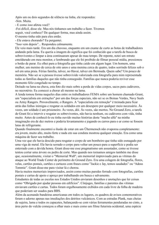 Após um ou dois segundos de silêncio na linha, ele respondeu:
-Sim. Muita.
- E como isso afetou você?
-Foi difícil, disse ele. Mas nós tínhamos um trabalho a fazer. Tivemos
seguir, você conhece? De qualquer forma, mas ainda assim.
O mesmo tinha sido para eles então.
- Ele estava chorando? Eu perguntei.
“Isso vem depois”... Respondeu calmamente.
Ele veio mais tarde. Era um dia chuvoso, enquanto em um exame de curto as botas de trabalhadores
andando pela lama. Eu queria a imagem do significa que foi conhecido que a tarefa de busca de
sobreviventes e limpar a área continuaram apesar do mau tempo. De repente, notei um retrato
emoldurado em meu monitor, e lembrando que ele foi proibido de filmar pessoal mídia, pressionou
o botão de parar. Eu olhei para a fotografia que tinha caído em algum lugar. Um homem, uma
mulher, um menino de cerca de oito anos e uma menina cerca de quatro, todos sorrindo felizes sob o
sol em uma praia. Férias família, talvez, no Havaí, talvez em Bermuda. Quem sabe? Um pouco de
memória. Não sei se a pessoa tivesse sobrevivido valorizada esta fotografia para mim representada
todas as famílias daqueles que não tinha conseguido. Famílias que nunca poderia reviver esse
momento feliz congelado no tempo.
Deitado na lama na chuva, esta foto diz mais sobre a perda de vidas corpos, sacos para cadáveres,
no necrotério. Eu comecei a chorar ali mesmo na lama.
A lenda tomou forma naqueles dias entre os trabalhadores FEMA sobre um homem chamado Grant,
um "especialista em extrações" por um das forças especiais, não sei se os Boinas Verdes, Navy Seals
ou Army Rangers. Provavelmente, o Rangers. A "especialista em remoção" é treinada para ficar
atrás das linhas inimigas e resgatar os soldados em um desespero por qualquer meio necessário. Às
vezes, um soldado é um prisioneiro. Às vezes, dói. Às vezes, são mortos. No Ground Zero, a tarefa
de Grant foi a intervir e resgatar os sobreviventes, não havia nenhum, ou cadáveres com vida, tinha
muito. Antes de conhecê-lo eu tinha ouvido muitas histórias deste "macho alfa" na minha
imaginação era de dez metros e poderia levantamento e jogando os carros para o ar como se fossem
latas de refrigerante.
Quando finalmente encontrei a ilusão de estar em um Übermensch não evaporou completamente:
era jovem, muito alto, muito forte e nada em sua conduta mostrou qualquer emoção. Era como uma
máquina de fazer seu trabalho.
Uma vez que ele havia descido para resgatar o corpo de um bombeiro que tinha sido esmagado por
uma viga de metal. Ele havia serrado o corpo para voltar um pouco para a superfície e podia ser
enterrado com a devida honra. Grant disse-me esse pragmatismo um assustador, como se tivesse
tentou cortar uma árvore ou pedra de corte. Mas quando nos tornamos amigos também me disse
que, ocasionalmente, visitar o "Memorial Wall", um memorial improvisado para as vítimas do
ataque ao World Trade Center de perímetro do Ground Zero. Era uma colagem de fotografia, flores,
velas, cartões postais, cartões e cartazes com frases como "Jackie e Jay, temos saudades” ou “Adeus
Tommie”. Grant disse-me para visitar lá e chorou.
Havia muitos memoriais improvisados, assim como muitas paredes forrado com fotografias, cartões
postais e cartas de apoio e apreço por trabalhando em busca e salvamento.
Estudantes de todas as escolas nos Estados Unidos enviaram desenhos e anotações que ler coisas
como “Obrigado por ajudar pessoas em edifícios”. Cônjuges, famílias e parentes das vítimas
enviavam cartões e cartas. Todos foram orgulhosamente exibidos em cada livre da folha de madeira
que poderiam ser usados para BBS.
Além da acenando bandeiras americanas em todos os lugares, os quadros de avisos comemorativos
foram o adorno apenas nas imediações dos detritos vulcânicos. Com as estradas Plank, ruas cheias
de sujeira, lama e todos os capacetes, balançando-se com várias ferramentas penduradas no cinto, a
área perto do vulcão começou a olhar mais e mais como um filme futurista ocidental, uma espécie
 