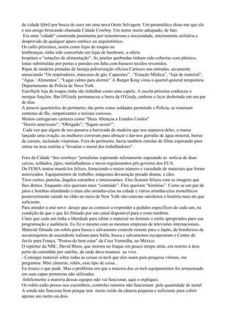 de cidade febril por busca de ouro em uma nova Oeste Selvagem. Um paramédico disse-me que ela
e seu amigo brincando chamada Cidade Cowboy. Um nome muito adequado, de fato.
 Era uma "cidade" construída puramente por testosterona e necessidade, inteiramente utilitária e
desprovido de qualquer apuro estético ou arquitetônico.
Os cafés próximos, assim como lojas de roupas ou
lembranças, tinha sido convertido em lojas de hardware, a oferta
hospitais e “estações de alimentação”. As janelas quebradas tinham sido cobertas com plástico,
lonas substituídas por portas e paredes em falta com buracos tecidos revestidos.
Ripas de madeira pintadas de laranja pulverização oficiou Cartazes nas entradas, secamente
anunciando “Os respiradores, máscaras de gás, Capacetes” , “Estação Médica”, “loja de material”,
“Água / Alimentos”, “Lugar calmo para dormir” A Burger King virou o quartel-general temporária
Departamento de Polícia de Nova York.
EuroStyle loja de roupas tinha ido trabalhar como uma capela. A escola próxima conheceu o
morgue funções. Bar O'Grady permaneceu a barra de O'Grady, embora o licor desbotada em um par
de dias.
A poucos quarteirões do perímetro, tão perto como soldados permitido e Polícia, se reuniram
centenas de fãs, simpatizantes e turistas curiosos.
Muitos carregavam cartazes como "Deus Abençoa a Estados Unidos"
“Heróis americano”, “Obrigado”, “Sigam assim!”.
 Cada vez que algum de nos passava a barricada de madeira que nos separava deles, a massa
lançado uma ovação, as mulheres correram para abraçar e dar-nos garrafas de água mineral, barras
de cereais, incluindo vitaminas. Fora do perímetro, havia também estrelas de filme esperando para
entrar na área restrita a “levantar o moral dos trabalhadores”.

Fora da Cidade “dos cowboys “jornalistas esperando zelosamente esperando as notícia de duas
cercas, soldados, jipes, metralhadoras e novos regulamentos pós governo dos EUA.
Da FEMA tentou mantê-los felizes, fornecendo o maior número e variedade de materiais que foram
autorizados. Equipamentos de trabalho, máquinas devastação pesado drama, e cães.
Tiros curtos, panelas, ângulos estranhos e interessantes. Eles ficaram felizes com as imagens que
lhes demos. Enquanto eles queriam mais “conteúdo”. Eles queriam “histórias”. Como se um par de
jatos e bombas afundando o mais alto arranha-céus na cidade e vários arranha-céus monolíticos
posteriormente caindo no chão no meio de New York não estavam satisfeitos e história mais do que
suficiente.
Para atender a este novo desejo que eu comecei a responder a pedidos específicos de cada um, na
condição de que o que foi filmado por um canal disponível para o resto também.
Claro que cada um tinha a liberdade para editar o material no formato e estilo apropriados para sua
programação e audiência. Eu fiz o mesmo com as mesmas empresas de televisões internacionais.
Material filmado em robôs para busca e salvamento controle remoto para o Japão, de bombeiros de
novaiorquinos de ascendente italiano para Itália, busca e salvamentos recuperaram o Centro de
Javitz para França, "Postos-de bem estar" da Cruz Vermelha, no México.
O repórter da NBC, David Blum, que morreu no Iraque em pouco tempo atrás, era restrito à área
perto do caminhão por satélite, de onde dava resumos ao vivo.
- Consegui material sobre todas as coisas oi-tech que eles usam para pesquisa vítimas, me
perguntou. Mini câmeras, robôs, esse tipo de coisa...
Eu trouxe o que pude. Mas o problema era que a maioria dos oi-tech equipamentos foi armazenado
em suas capas protetoras não utilizadas.
-Infelizmente a maioria dessas equipes não vai funcionar, aqui o expliquei.
Os robôs estão presos nos escombros, controles remotos não funcionam pela quantidade de metal.
A sonda não funciona bem porque tem muito ruído da câmera pequena e suficiente para cobrir
apenas um metro ou dois.
 