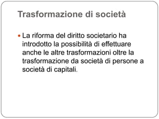 Trasformazione di società

 La riforma del diritto societario ha
 introdotto la possibilità di effettuare
 anche le altre trasformazioni oltre la
 trasformazione da società di persone a
 società di capitali.
 
