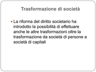 Trasformazione di società

 La riforma del diritto societario ha
 introdotto la possibilità di effettuare
 anche le altre trasformazioni oltre la
 trasformazione da società di persone a
 società di capitali
 