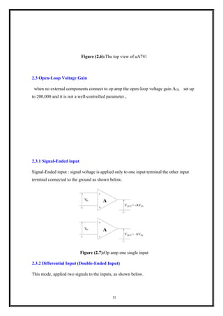 11
Figure (2.6):The top view of uA741
2.3 Open-Loop Voltage Gain
when no external components connect to op amp the open-loop voltage gain AOL set up
to 200,000 and it is not a well-controlled parameter.,
2.3.1 Signal-Ended input
Signal-Ended input : signal voltage is applied only to one input terminal the other input
terminal connected to the ground as shown below.
VIN
VOUT = -AVIN
A
-
+
VIN
VOUT = AVIN
A
+
-
Figure (2.7):Op amp one single input
2.3.2 Differential Input (Double-Ended Input)
This mode, applied two signals to the inputs, as shown below.
 
