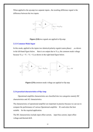 12
When applied to the op-amp two separate inputs , the resulting difference signal is the
difference between the two inputs.
Vdiff
VOUT = -AV(d)Vdiff
A
-
+
V2
V1
Figure (2.8):two signals are applied to Op amp
2.3.3 Common-Mode Input
In this mode, applied to the inputs two identical polarity signals (same phase) , as shown
in the left-hand figure below. there is no output due to VCM, the common mode voltage
because VCM = V1 - V2 = 0, as shown in the right-hand figure below.
VCM
VOUT = -ACMVCM
A
-
+
V2
V1
VOUT = 0V
A
-
+
E
Figure (2.9):common mode voltage are applied to Op amp
2.3.4 practical characteristics of Op-Amp
Operational amplifier characteristics are classified into two categories namely DC
characteristics and AC characteristics.
The characteristics of operational amplifier are important in practice because we can use to
compare the performance of various Operational amplifier ICs and select the best
suitable for the required application.
The DC characteristics include input offset current, input bias current, input offset
voltage and thermal drift.
 