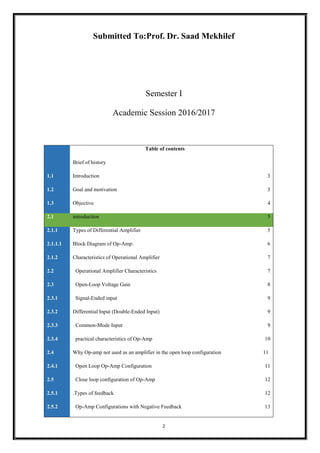 2
Submitted To:Prof. Dr. Saad Mekhilef
Semester I
Academic Session 2016/2017
Table of contents
Brief of history
1.1 Introduction 3
1.2 Goal and motivation 3
1.3 Objective 4
2.1 introduction 5
2.1.1 Types of Differential Amplifier 5
2.1.1.1 Block Diagram of Op-Amp: 6
2.1.2 Characteristics of Operational Amplifier 7
2.2 Operational Amplifier Characteristics 7
2.3 Open-Loop Voltage Gain 8
2.3.1 Signal-Ended input 9
2.3.2 Differential Input (Double-Ended Input) 9
2.3.3 Common-Mode Input 9
2.3.4 practical characteristics of Op-Amp 10
2.4 Why Op-amp not used as an amplifier in the open loop configuration 11
2.4.1 Open Loop Op-Amp Configuration 11
2.5 Close loop configuration of Op-Amp 12
2.5.1 .Types of feedback 12
2.5.2 Op-Amp Configurations with Negative Feedback 13
 