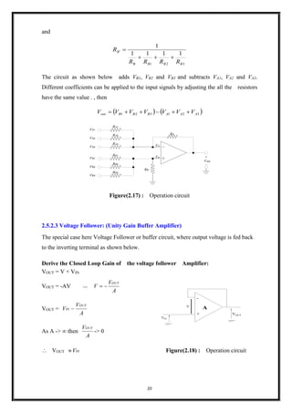 20
V
VOUT
A
-
+
VIN
and
321
1111
1
BBBB
B
RRRR
R


The circuit as shown below adds VB1, VB2 and VB3 and subtracts VA1, VA2 and VA3.
Different coefficients can be applied to the input signals by adjusting the all the resistors
have the same value . , then
   321321 AAABBBout VVVVVVV 
VA3
RA
RA3
Vout
+
_
Vn
Vp
VA2
RA2
VA1
RA1
VB3
RB3
VB2
RB2
VB1
RB1
RB
Figure(2.17) : Operation circuit
2.5.2.3 Voltage Follower: (Unity Gain Buffer Amplifier)
The special case here Voltage Follower or buffer circuit, where output voltage is fed back
to the inverting terminal as shown below.
Derive the Closed Loop Gain of the voltage follower Amplifier:
VOUT = V + VIN
VOUT = -AV =>
A
V
V
OUT

VOUT =
A
V
V
OUT
IN 
As A ->  then
A
VOUT
-> 0
 VOUT INV Figure(2.18) : Operation circuit
 
