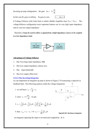 21
Inverting op amp configuration the gain ACl =
1
2
1
R
R

In this case R1 goes to infinity, R2 goes to zero  ACl = 1
It Voltage Follower with Unity Gain is called a Buffer Amplifier since VIN = VOUT. The
voltage-follower configuration most important features are its very high input impedance
and its very low output impedance
Therefore, it may be used to allow a signal from a high impedance source to be coupled
to a low impedance load.
Advantages of Voltage Follower
1. Has Very large input impedance, MΩ
2. Has Low output impedance, almost zero.
3. Has large bandwidth
4. Has Low output offset error
2.5.2.4 The Inverting Integrator
we can implement an integrator op amp as shown in Figure 2.19 connecting a capacitor in
feedback bath , The following analysis yields the voltage integration:
1. we still have C
in
in i
R
v
i 
2. since
dt
dv
Ci C
C  we get
3.  





 dtv
RC
dt
R
v
C
dti
C
dti
C
v in
in
inCC
1111
4. thus  dtv
RC
vvvv inCCout
1
01
an integrator adjusting the slope is inverted and weighted by CR .
Figure(2.19) : Op Amp as integrator
vin
V2
V1
R
C
vout
-
+
 