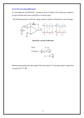 22
2.5.2.5 The Inverting differential
we can implement an differential op amp as shown in Figure 2.20 connecting a capacitor
to input terminal and resistor tend back to inverting input ,
The following analysis yields the voltage output is negative instantaneous rate of change
Figure(2.20) : Op Amp as differential
differentiated properly the input signal if the time period T of the input signal is larger than
or equal to R C.T ≥RC
 