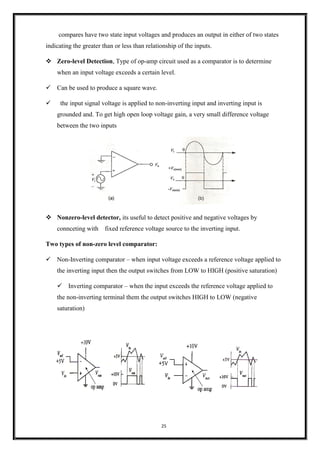 25
compares have two state input voltages and produces an output in either of two states
indicating the greater than or less than relationship of the inputs.
❖ Zero-level Detection, Type of op-amp circuit used as a comparator is to determine
when an input voltage exceeds a certain level.
✓ Can be used to produce a square wave.
✓ the input signal voltage is applied to non-inverting input and inverting input is
grounded and. To get high open loop voltage gain, a very small difference voltage
between the two inputs
❖ Nonzero-level detector, its useful to detect positive and negative voltages by
connceting with fixed reference voltage source to the inverting input.
Two types of non-zero level comparator:
✓ Non-Inverting comparator – when input voltage exceeds a reference voltage applied to
the inverting input then the output switches from LOW to HIGH (positive saturation)
✓ Inverting comparator – when the input exceeds the reference voltage applied to
the non-inverting terminal them the output switches HIGH to LOW (negative
saturation)
 