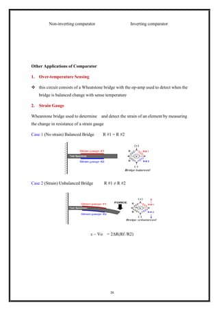 26
Non-inverting comparator Inverting comparator
Other Applications of Comparator
1. Over-temperature Sensing
❖ this circuit consists of a Wheatstone bridge with the op-amp used to detect when the
bridge is balanced change with sense temperature
2. Strain Gauge
Wheatstone bridge used to determine and detect the strain of an element by measuring
the change in resistance of a strain gauge
Case 1 (No strain) Balanced Bridge R #1 = R #2
Case 2 (Strain) Unbalanced Bridge R #1 ≠ R #2
ε ~ Vo = 2ΔR(Rf /R2)
 