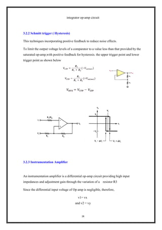 28
integrator op-amp circuit
3.2.2 Schmitt trigger ( Hysteresis)
This techniques incorporating positive feedback to reduce noise effects.
To limit the output voltage levels of a comparator to a value less than that provided by the
saturated op-amp,with positive feedback for hysteresis. the upper trigger point and lower
trigger point as shown below
3.2.3 Instrumentation Amplifier
An instrumentation amplifier is a differential op-amp circuit providing high input
impedances and adjustment gain through the variation of a resistor R3
Since the differential input voltage of Op amp is negligible, therefore,
v1= vx
and v2 = vy
 