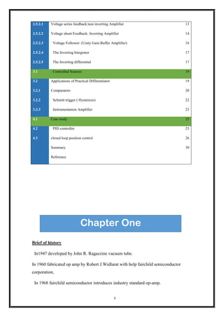 3
Brief of history
In1947 developed by John R. Ragazzine vacuum tube.
In 1960 fabricated op amp by Robert J.Widlarat with help fairchild semiconductor
corporation,
In 1968 fairchild semiconductor introduces industry standard op-amp.
2.5.2.1 Voltage series feedback:non inverting Amplifier 13
2.5.2.2 Voltage shunt Feedback: Inverting Amplifier 14
2.5.2.3 Voltage Follower: (Unity Gain Buffer Amplifier) 16
2.5.2.4 The Inverting Integrator 17
2.5.2.5 The Inverting differential 17
3.1 Controlled Sources 19
3.2 Applications of Practical Differentiator 19
3.2.1 Comparators 20
3.2.2 Schmitt trigger ( Hysteresis) 22
3.2.3 Instrumentation Amplifier 23
4.1 Case study 25
4.2 PID controller 25
4.3 closed loop position control 26
Summary 30
Reference
Chapter One
 