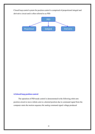 32
Closed loop control system for position control is comprised of proportional integral and
derivative circuit and is often referred to as PID.
4.3closed loop position control
The operation of PID mode control is demonstrated in the following robot arm
position circuit to move robotic arm to a desired position due to command signal from the
computer starts the motion sequence the analog command signal voltage produced
 