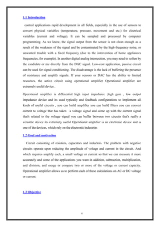 4
1.1 Introduction
control applications rapid development in all fields, especially in the use of sensors to
convert physical variables (temperature, pressure, movement and etc.) for electrical
variables (current and voltage). It can be sampled and processed by computer
programming. As we know, the signal output from the sensor is not clean enough as a
result of the weakness of the signal and be contaminated by the high-frequency noise, or
unwanted trouble with a fixed frequency (due to the intervention of home appliances
frequencies, for example). In another digital analog intersection, you may need to soften by
the candidate or me directly from the DAC signal. Low-cost application, passive circuit
can be used for signal conditioning. The disadvantage is the lack of buffering the presence
of resistance and amplify signals. If your sensors or DAC has the ability to limited
resources, the active circuit using operational amplifier Operational amplifier are
extremely useful device .
Operational amplifier is differential high input impedance ,high gain , low output
impedance device and its used typically and feedback configurations to implement all
kinds of useful circuits , you can build amplifier you can build filters you can convert
current to voltage that has taken a voltage signal and come up with the current signal
that's related to the voltage signal you can buffer between two circuits that's really a
versatile device its extremely useful Operational amplifier is an electronic device and is
one of the devices, which rely on the electronic industries
1.2 Goal and motivation
Circuit consisting of resistors, capacitors and inductors. The problem with negative
circuits operate upon reducing the amplitude of voltage and current in the circuit. And
which requires amplify each, a small voltage or current so that we can measure it more
accurately and some of the applications you want in addition, subtraction, multiplication,
and division, and merge or compare two or more of the voltage or current capacity.
Operational amplifier allows us to perform each of these calculations on AC or DC voltage
or current.
1.3 Objective
 
