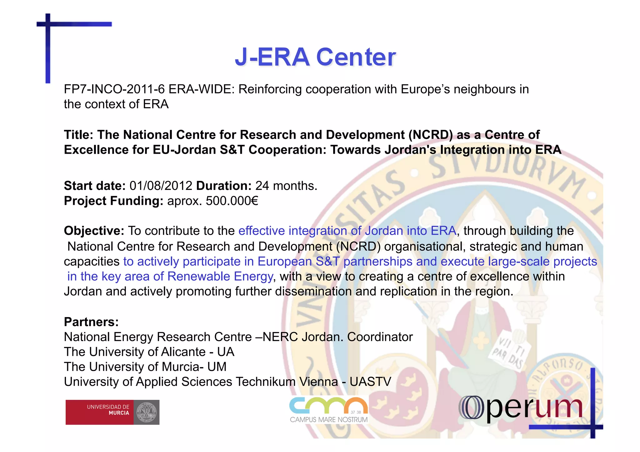 FP7-INCO-2011-6 ERA-WIDE: Reinforcing cooperation with Europe’s neighbours in
the context of ERA

Title: The National Centre for Research and Development (NCRD) as a Centre of
Excellence for EU-Jordan S&T Cooperation: Towards Jordan's Integration into ERA

Start date: 01/08/2012 Duration: 24 months.
Project Funding: aprox. 500.000€

Objective: To contribute to the effective integration of Jordan into ERA, through building the
 National Centre for Research and Development (NCRD) organisational, strategic and human
capacities to actively participate in European S&T partnerships and execute large-scale projects
 in the key area of Renewable Energy, with a view to creating a centre of excellence within
Jordan and actively promoting further dissemination and replication in the region.

Partners:
National Energy Research Centre –NERC Jordan. Coordinator
The University of Alicante - UA
The University of Murcia- UM
University of Applied Sciences Technikum Vienna - UASTV
 
