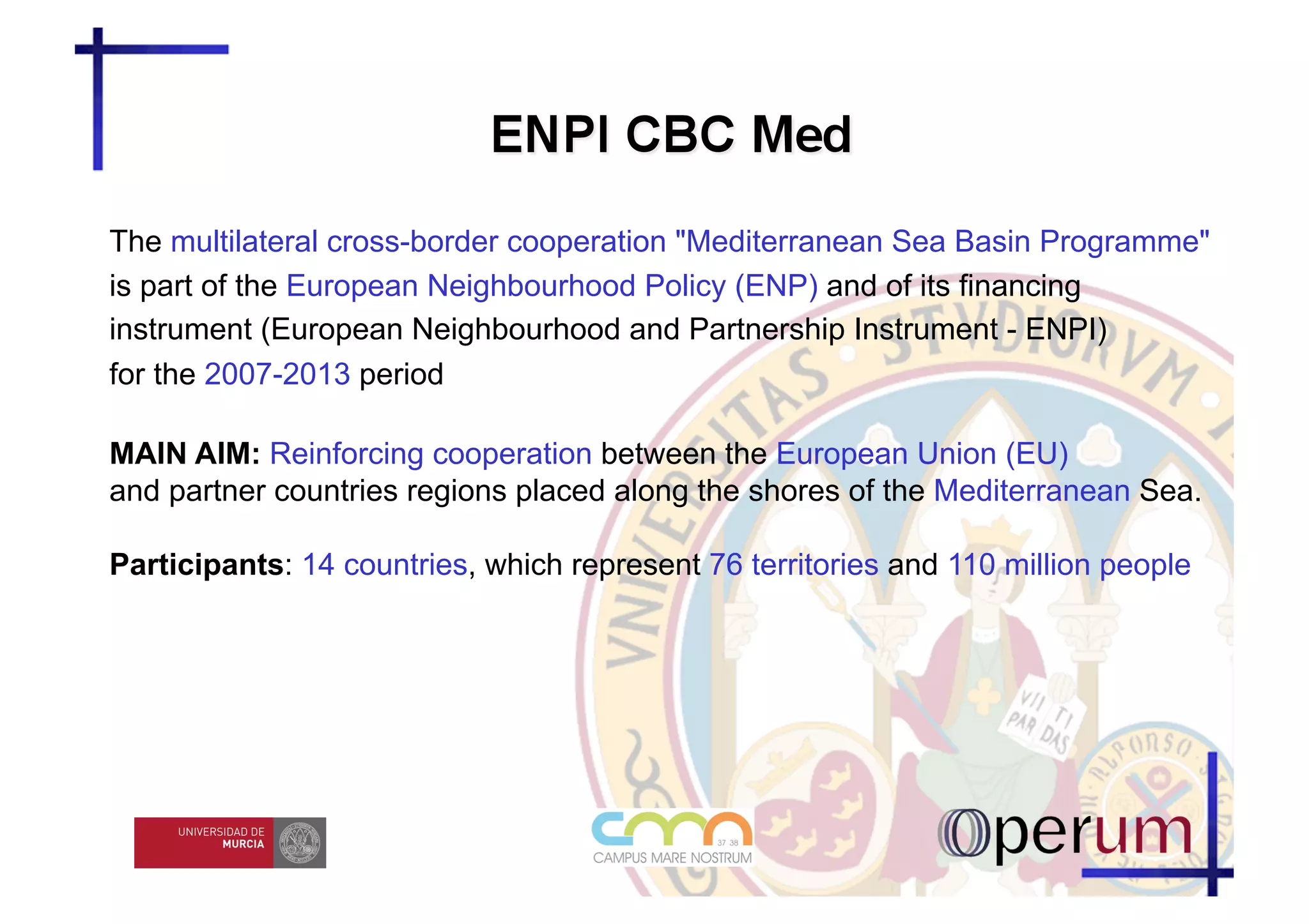 The multilateral cross-border cooperation "Mediterranean Sea Basin Programme"
is part of the European Neighbourhood Policy (ENP) and of its financing
instrument (European Neighbourhood and Partnership Instrument - ENPI)
for the 2007-2013 period

MAIN AIM: Reinforcing cooperation between the European Union (EU)
and partner countries regions placed along the shores of the Mediterranean Sea.

Participants: 14 countries, which represent 76 territories and 110 million people
 