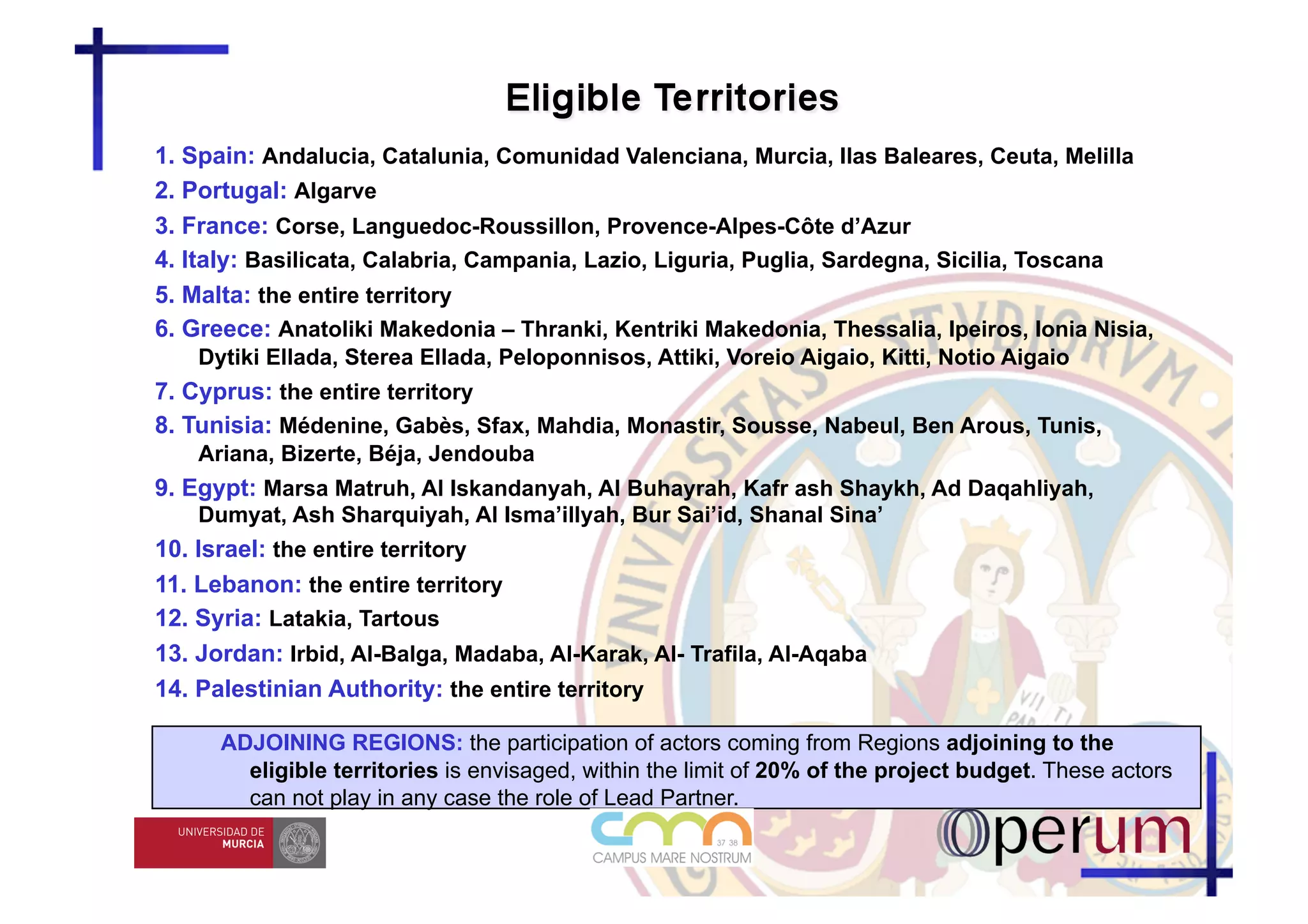 1. Spain: Andalucia, Catalunia, Comunidad Valenciana, Murcia, Ilas Baleares, Ceuta, Melilla
2. Portugal: Algarve
3. France: Corse, Languedoc-Roussillon, Provence-Alpes-Côte d’Azur
4. Italy: Basilicata, Calabria, Campania, Lazio, Liguria, Puglia, Sardegna, Sicilia, Toscana
5. Malta: the entire territory
6. Greece: Anatoliki Makedonia – Thranki, Kentriki Makedonia, Thessalia, Ipeiros, Ionia Nisia,
    Dytiki Ellada, Sterea Ellada, Peloponnisos, Attiki, Voreio Aigaio, Kitti, Notio Aigaio
7. Cyprus: the entire territory
8. Tunisia: Médenine, Gabès, Sfax, Mahdia, Monastir, Sousse, Nabeul, Ben Arous, Tunis,
    Ariana, Bizerte, Béja, Jendouba
9. Egypt: Marsa Matruh, Al Iskandanyah, Al Buhayrah, Kafr ash Shaykh, Ad Daqahliyah,
    Dumyat, Ash Sharquiyah, Al Isma’illyah, Bur Sai’id, Shanal Sina’
10. Israel: the entire territory
11. Lebanon: the entire territory
12. Syria: Latakia, Tartous
13. Jordan: Irbid, Al-Balga, Madaba, Al-Karak, Al- Trafila, Al-Aqaba
14. Palestinian Authority: the entire territory

      ADJOINING REGIONS: the participation of actors coming from Regions adjoining to the
        eligible territories is envisaged, within the limit of 20% of the project budget. These actors
        can not play in any case the role of Lead Partner.
 