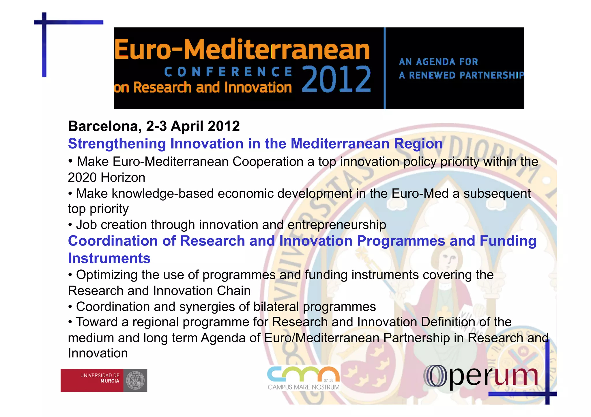 Barcelona, 2-3 April 2012
Strengthening Innovation in the Mediterranean Region
• Make Euro-Mediterranean Cooperation a top innovation policy priority within the
2020 Horizon
• Make knowledge-based economic development in the Euro-Med a subsequent
top priority
• Job creation through innovation and entrepreneurship
Coordination of Research and Innovation Programmes and Funding
Instruments
• Optimizing the use of programmes and funding instruments covering the
Research and Innovation Chain
• Coordination and synergies of bilateral programmes
• Toward a regional programme for Research and Innovation Definition of the
medium and long term Agenda of Euro/Mediterranean Partnership in Research and
Innovation
 