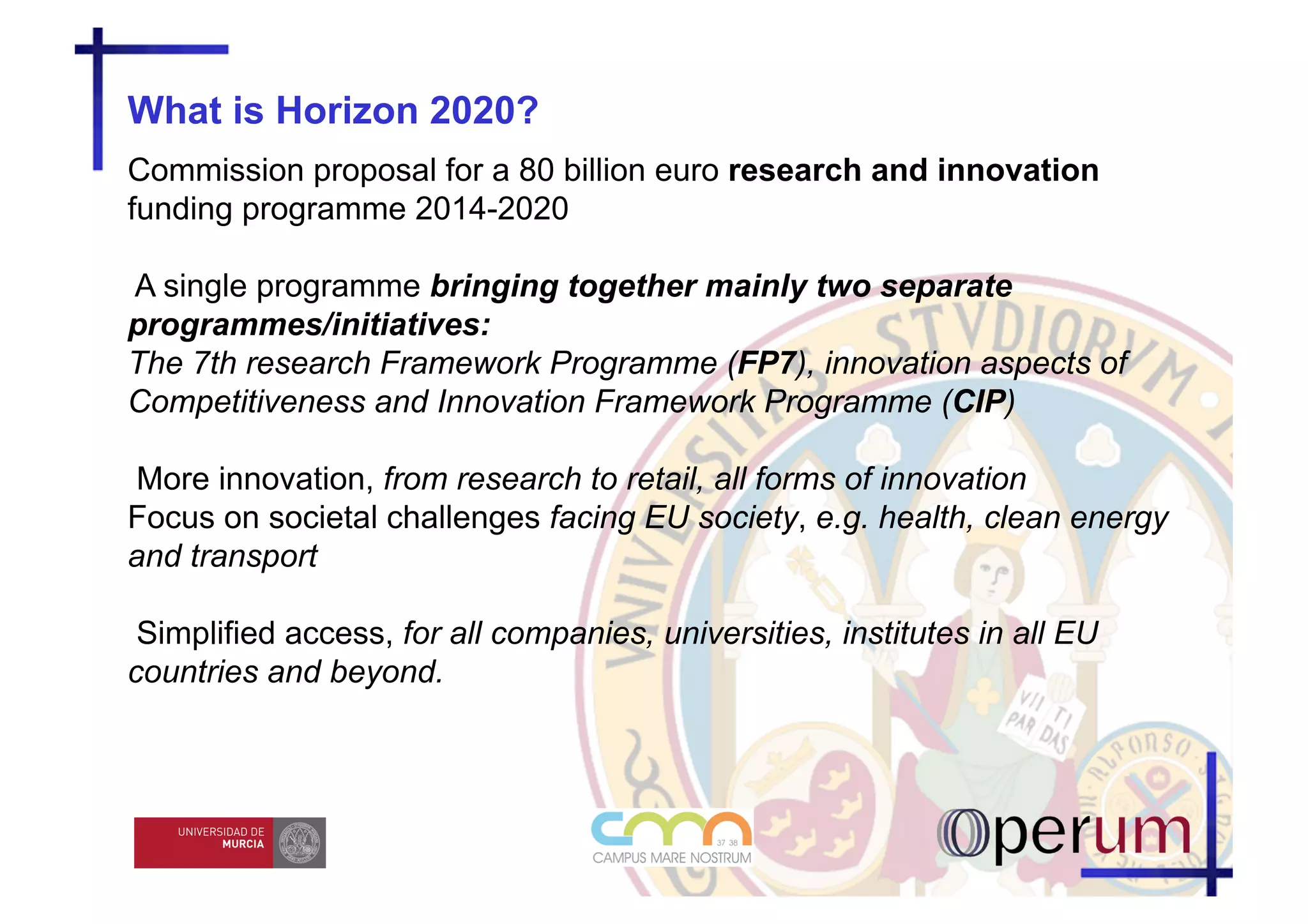 What is Horizon 2020?
Commission proposal for a 80 billion euro research and innovation
funding programme 2014-2020

A single programme bringing together mainly two separate
programmes/initiatives:
The 7th research Framework Programme (FP7), innovation aspects of
Competitiveness and Innovation Framework Programme (CIP)

More innovation, from research to retail, all forms of innovation
Focus on societal challenges facing EU society, e.g. health, clean energy
and transport

 Simplified access, for all companies, universities, institutes in all EU
countries and beyond.
 