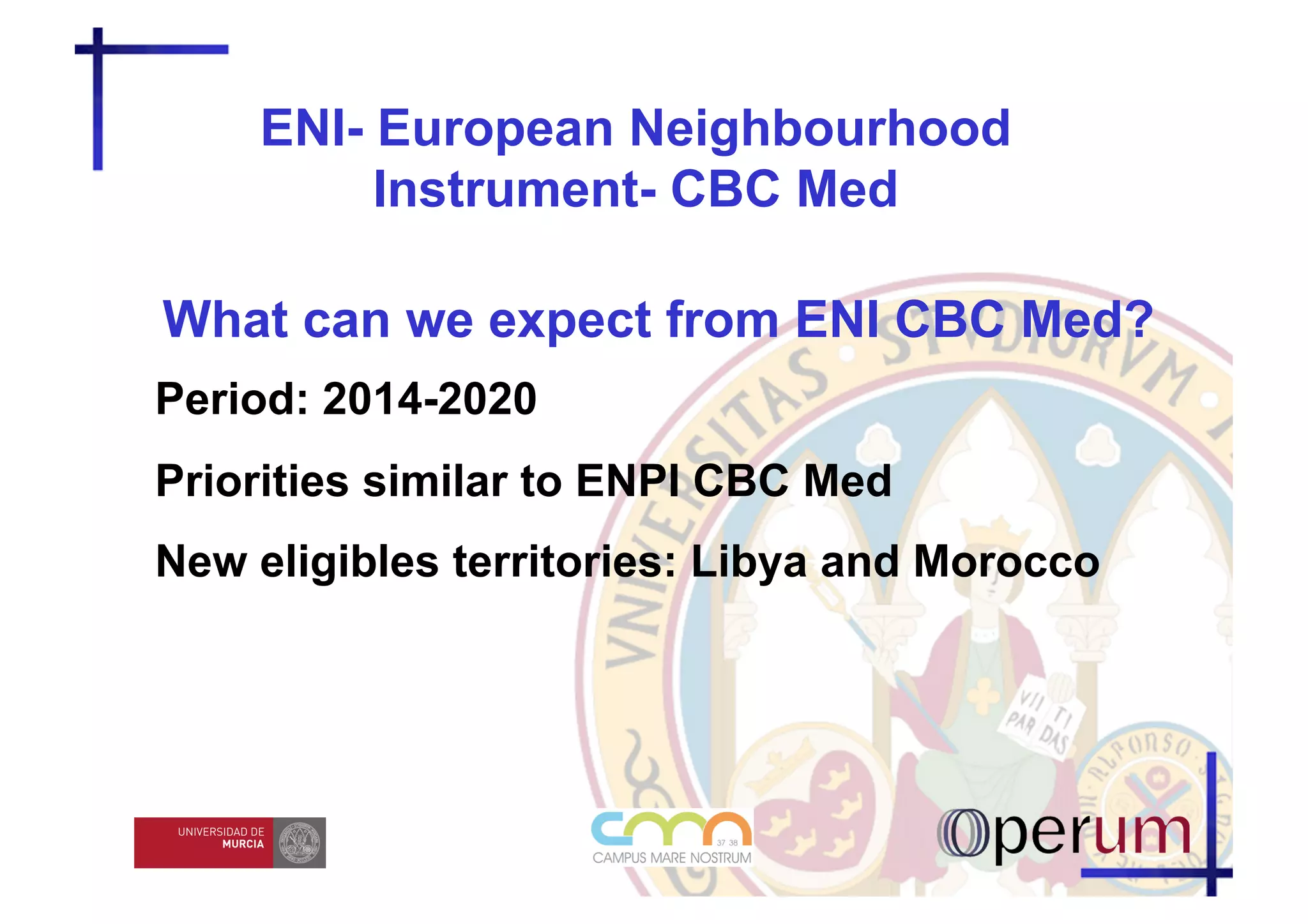 ENI- European Neighbourhood
         Instrument- CBC Med

What can we expect from ENI CBC Med?
Period: 2014-2020
Priorities similar to ENPI CBC Med
New eligibles territories: Libya and Morocco
 