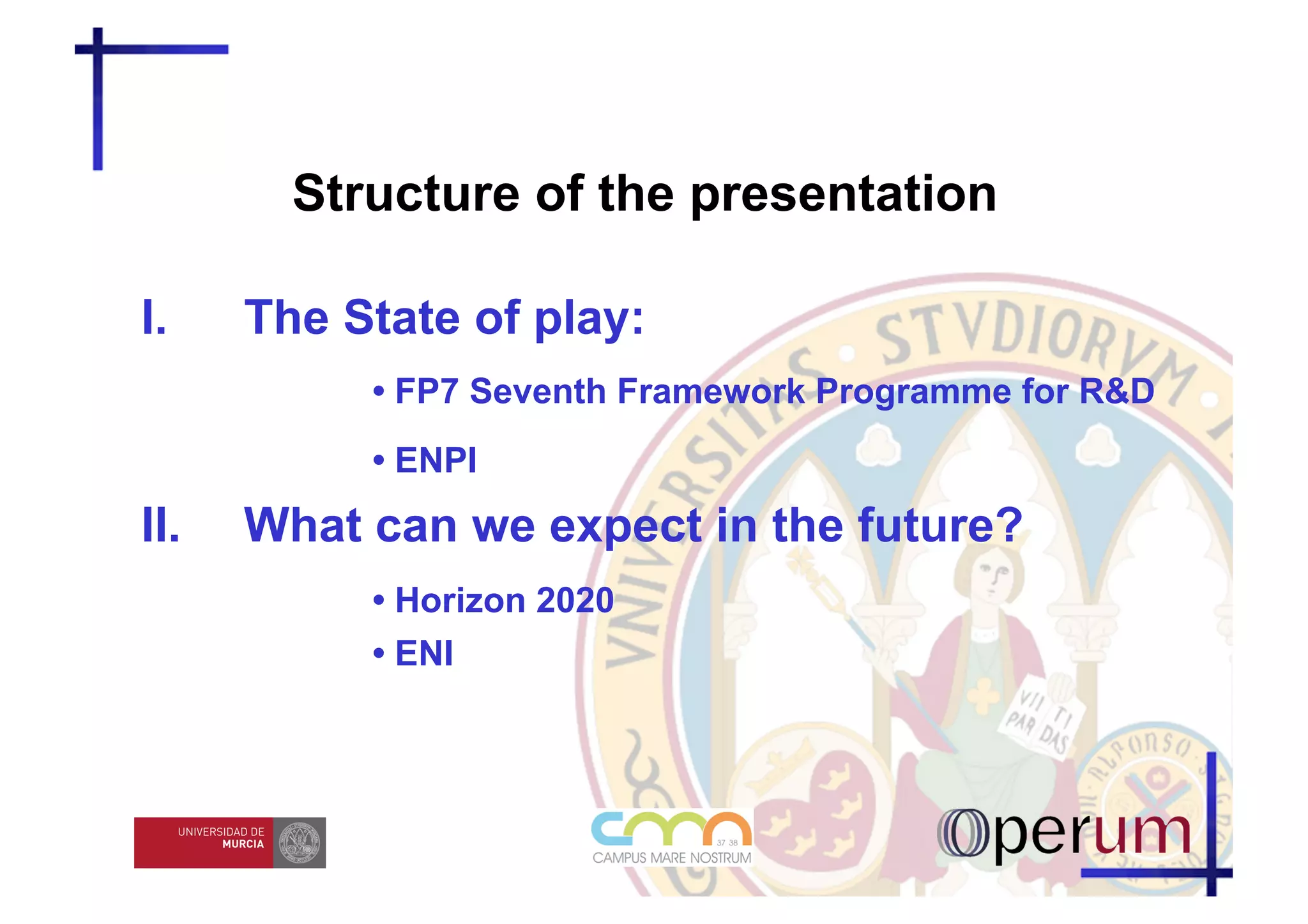 Structure of the presentation

I.     The State of play:
            • FP7 Seventh Framework Programme for R&D
            • ENPI
II.    What can we expect in the future?
            • Horizon 2020
            • ENI
 