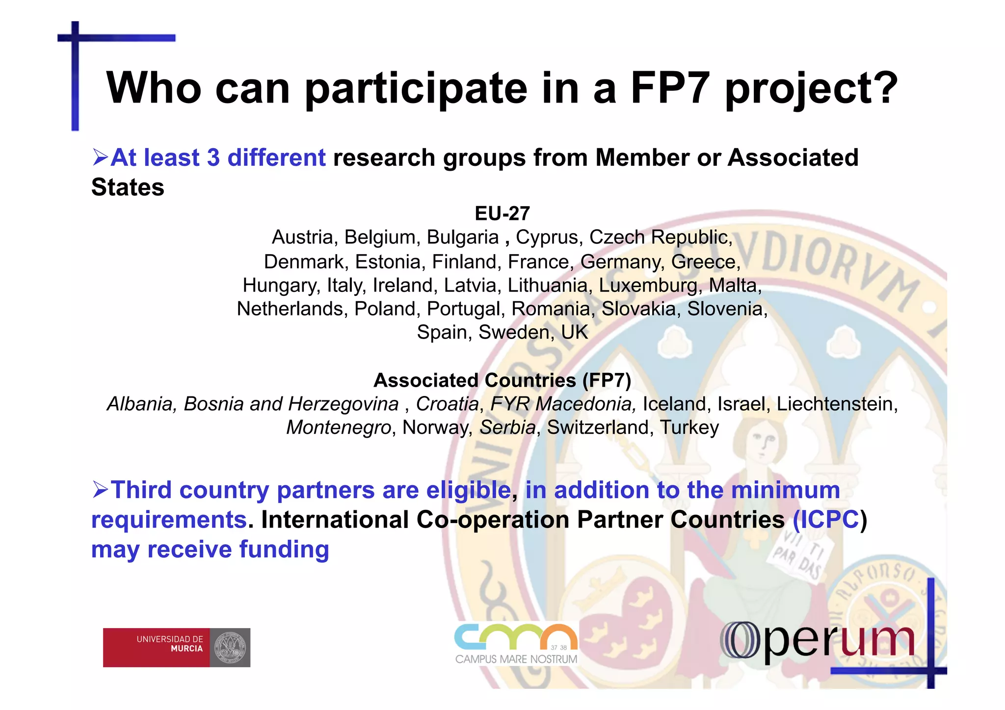 Who can participate in a FP7 project?
  t least 3 different research groups from Member or Associated
 A
States
                                           EU-27
                  Austria, Belgium, Bulgaria , Cyprus, Czech Republic,
                 Denmark, Estonia, Finland, France, Germany, Greece,
               Hungary, Italy, Ireland, Latvia, Lithuania, Luxemburg, Malta,
               Netherlands, Poland, Portugal, Romania, Slovakia, Slovenia,
                                     Spain, Sweden, UK

                             Associated Countries (FP7)
 Albania, Bosnia and Herzegovina , Croatia, FYR Macedonia, Iceland, Israel, Liechtenstein,
                     Montenegro, Norway, Serbia, Switzerland, Turkey


  hird country partners are eligible, in addition to the minimum
  T
requirements. International Co-operation Partner Countries (ICPC)
may receive funding
 