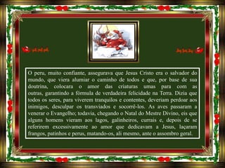 O peru, muito confiante, assegurava que Jesus Cristo era o salvador do
mundo, que viera alumiar o caminho de todos e que, por base de sua
doutrina, colocara o amor das criaturas umas para com as
outras, garantindo a fórmula de verdadeira felicidade na Terra. Dizia que
todos os seres, para viverem tranquilos e contentes, deveriam perdoar aos
inimigos, desculpar os transviados e socorrê-los. As aves passaram a
venerar o Evangelho; todavia, chegando o Natal do Mestre Divino, eis que
alguns homens vieram aos lagos, galinheiros, currais e, depois de se
referirem excessivamente ao amor que dedicavam a Jesus, laçaram
frangos, patinhos e perus, matando-os, ali mesmo, ante o assombro geral.

 