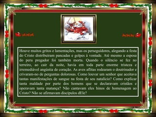 Houve muitos gritos e lamentações, mas os perseguidores, alegando a festa
do Cristo distribuíram pancadas e golpes à vontade. Até mesmo a esposa
do peru pregador foi também morta. Quando o silêncio se fez no
terreiro, ao cair da noite, havia em toda parte enorme tristeza e
irremediável angústia de coração. As aves aflitas rodearam o doutrinador e
crivaram-no de perguntas dolorosas. Como louvar um senhor que aceitava
tantas manifestações de sangue na festa de seu natalício? Como explicar
tanta maldade por parte dos homens que se declaravam cristãos e
operavam tanta matança? Não cantavam eles hinos de homenagem ao
Cristo? Não se afirmavam discípulos dEle?

 
