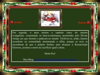 Em seguida, o peru recitou o capítulo cinco do mesmo
evangelista, comentando as bem-aventuranças prometidas pelo Divino
Amigo aos que choram e padecem no mundo. Verificou-se, então, imenso
reconforto na comunidade atormentada e aflita, porque as aves se
recordaram de que o próprio Senhor, para alcançar a Ressurreição
Gloriosa, aceitara a morte de sacrifício igual à delas.
Muita Paz!
Meu Blog: http://espiritual-espiritual.blogspot.com.br

 