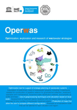 Operwas
Optimization, exploration and research of wastewater strategies
Optimization tool for support of strategic planning of wastewater systems |
Calculation of preliminary costs of wastewater systems, including: investments
needed for construction of pipeline network for gravitational collection, treatment,
operation and maintenance, reclaimed water distribution network, and benefits as
tariffs and fees | Use of geoprocessing techniques and calculation based on local
costs | Assessment of treatment plants' locations with the lowest costs and highest
coverage for any number of wastewater treatment plants | Production of maps that
allow the user to compare different configurations | Provision of a framework-code
that can be tailored for each situation and region
 