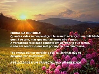 MORAL DA HISTÓRIA: Quantas vidas se desperdiçam buscando alcançar uma felicidade  que já se tem, mas que muitas vezes não vemos. A verdadeira felicidade consiste em apreciar o que temos, e não em sentirmo-nos mal por aquilo que não temos. "Se choras por ter perdido o sol, as lágrimas não te  deixarão ver as estrelas“ A FELICIDADE É UM TRAJECTO, NÃO UM DESTINO! 