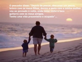 O pescador disse: “Depois de pescar, descanso um pouco, brinco com os meus filhos, durmo a sesta com a minha mulher,  vou ao povoado à noite, onde tomo vinho e toco  guitarra com os meus amigos.  Tenho uma vida prazenteira e ocupada"… 