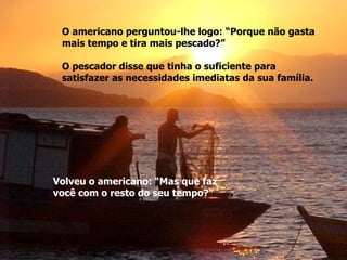 O americano perguntou-lhe logo: “Porque não gasta  mais tempo e tira mais pescado?” O pescador disse que tinha o suficiente para  satisfazer as necessidades imediatas da sua família. Volveu o americano: “Mas que faz  você com o resto do seu tempo?” 