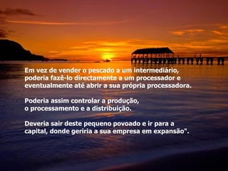 Em vez de vender o pescado a um intermediário,  poderia fazê-lo directamente a um processador e  eventualmente até abrir a sua própria processadora. Poderia assim controlar a produção,  o processamento e a distribuição. Deveria sair deste pequeno povoado e ir para a  capital, donde geriria a sua empresa em expansão". 