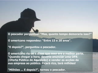 O pescador perguntou: “Mas, quanto tempo demoraria isso?” O americano respondeu: “Entre 15 e 20 anos". “ E depois?“, perguntou o pescador. O americano riu-se e disse que essa era a melhor parte. “Quando chegar a hora, deveria anunciar uma OPA  (Oferta Pública de Aquisição) e vender as acções da  sua empresa ao público. Ficará rico, terá milhões! "Milhões ... E depois?“, tornou o pescador.  