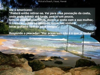 Diz o americano:  “ Poderá então retirar-se. Vai para uma povoação da costa,  onde pode dormir até tarde, pescar um pouco,  brincar com os seus filhos, dormir a sesta com a sua mulher,  ir todas as noites ao povoado tomar um vinho e  tocar guitarra com os seus amigos". Responde o pescador: “Por acaso isso não é o que já tenho?" 
