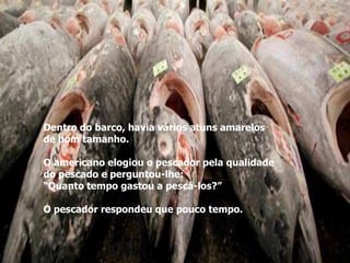 Dentro do barco, havia vários atuns amarelos
de bom tamanho.

O americano elogiou o pescador pela qualidade
do pescado e perguntou-lhe:
“Quanto tempo gastou a pescá-los?”

O pescador respondeu que pouco tempo.
 